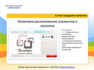 Изменяем расположение элементов в
логотипе
6 этап создания логотипа
Как создать логотип в
сервисе logaster
Автор презентации Иванова Н., мой блог www.mycrib.ru
Инструкция:
1. Справа от окна
просмотра
выберите схему
Расположения
2. С помощью простого
перетягивания мышкой в
окне
просмотра выделенных
элементов
 