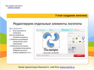 Редактируем отдельные элементы логотипа
7 этап создания логотипа
Как создать логотип в
сервисе logaster
Автор презентации Иванова Н., мой блог www.mycrib.ru
Ваши действия
1. Клик мышкой по
элементу
для его выделения
(появления рамки)
2. Изменение размеров
элементов в окне
просмотра
3. Изменения на панели
инструментов цвета,
добавление тени,
выбор шрифтов и т.п.
 