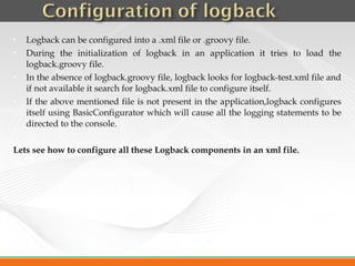    Logback can be configured into a .xml file or .groovy file.
   During the initialization of logback in an application it tries to load the
    logback.groovy file.
   In the absence of logback.groovy file, logback looks for logback-test.xml file and
    if not available it search for logback.xml file to configure itself.
   If the above mentioned file is not present in the application,logback configures
    itself using BasicConfigurator which will cause all the logging statements to be
    directed to the console.

Lets see how to configure all these Logback components in an xml file.
 