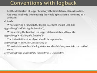     Let the declaration of logger be always the first statement inside a class.
    Use trace level only when tracing the whole application is necessary as it
     activates
all levels.
    While entering a function the logger statement should look like
logger.debug(“>>Entering the function”);
    While exiting the function the logger statement should look like
logger.debug(“<<Exiting the function”);
    The instantiation of an object should be captured as
logger.debug(“** new ClassConstructor()”);
    When inside a method the log statement should always contain the method
     name
logger.debug(“myFunction()>the parameter is {}”,parameter);
 