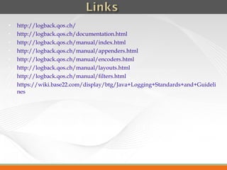   http://logback.qos.ch/
   http://logback.qos.ch/documentation.html
   http://logback.qos.ch/manual/index.html
   http://logback.qos.ch/manual/appenders.html
   http://logback.qos.ch/manual/encoders.html
   http://logback.qos.ch/manual/layouts.html
   http://logback.qos.ch/manual/filters.html
   https://wiki.base22.com/display/btg/Java+Logging+Standards+and+Guideli
    nes
 
