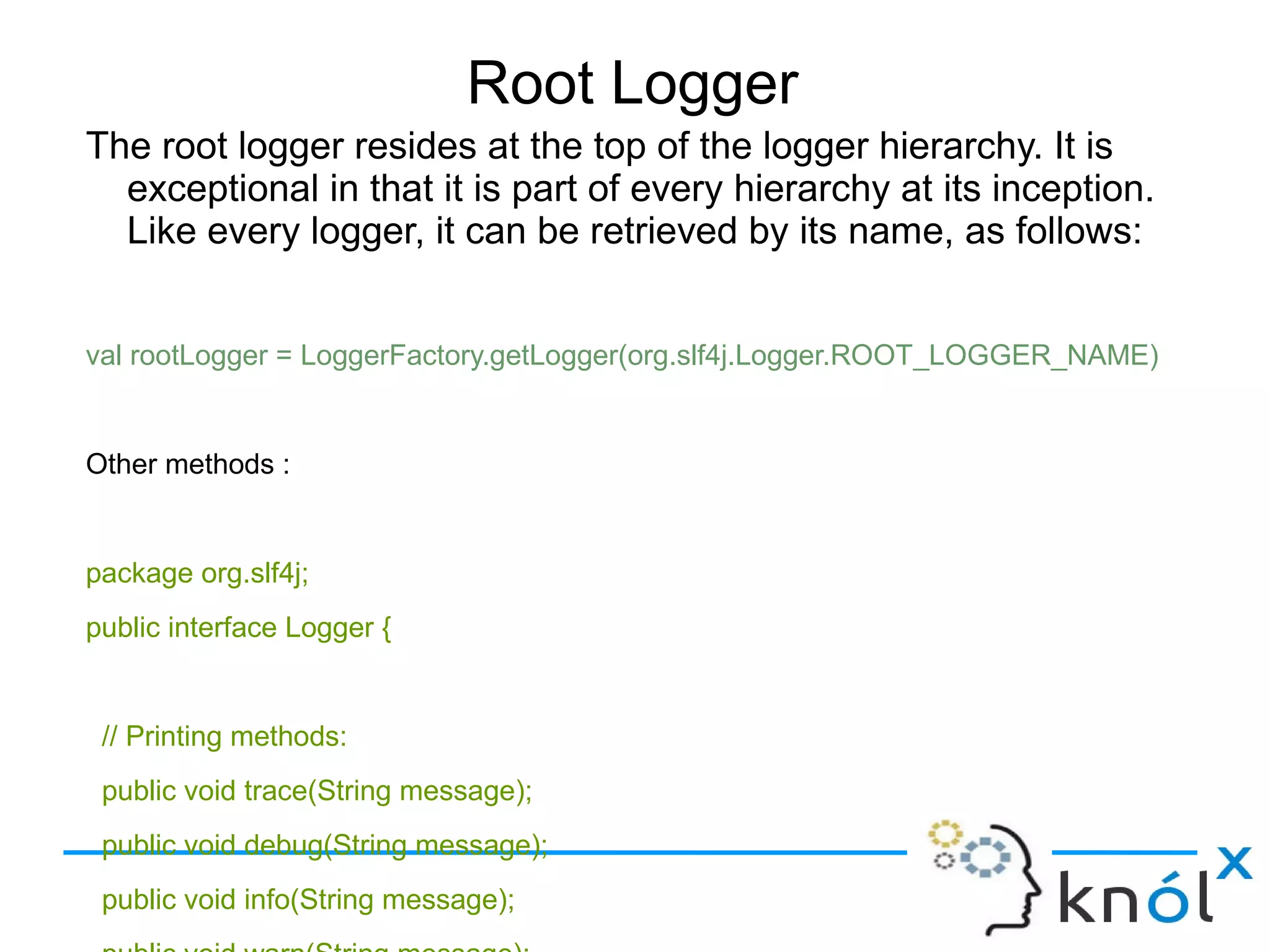 Root Logger
The root logger resides at the top of the logger hierarchy. It is exceptional in that it is part of
every hierarchy at its inception. Like every logger, it can be retrieved by its name, as follows:
val rootLogger = LoggerFactory.getLogger(org.slf4j.Logger.ROOT_LOGGER_NAME)
Other methods :
package org.slf4j;
public interface Logger {
// Printing methods:
public void trace(String message);
public void debug(String message);
public void info(String message);
public void warn(String message);
public void error(String message);
}
 