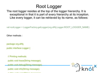 Root Logger
The root logger resides at the top of the logger hierarchy. It is exceptional in that it is part of
every hierarchy at its inception. Like every logger, it can be retrieved by its name, as follows:
val rootLogger = LoggerFactory.getLogger(org.slf4j.Logger.ROOT_LOGGER_NAME)
Other methods :
package org.slf4j;
public interface Logger {
// Printing methods:
public void trace(String message);
public void debug(String message);
public void info(String message);
public void warn(String message);
public void error(String message);
}
 