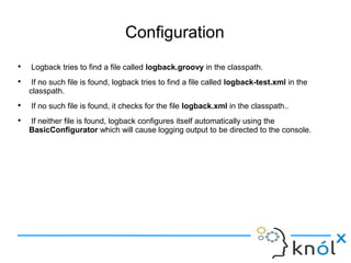 Configuration

Logback tries to find a file called logback.groovy in the classpath.

If no such file is found, logback tries to find a file called logback-test.xml in the
classpath.

If no such file is found, it checks for the file logback.xml in the classpath..

If neither file is found, logback configures itself automatically using the
BasicConfigurator which will cause logging output to be directed to the console.
 