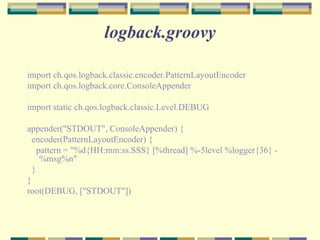 logback.groovy import ch.qos.logback.classic.encoder.PatternLayoutEncoder import ch.qos.logback.core.ConsoleAppender import static ch.qos.logback.classic.Level.DEBUG appender("STDOUT", ConsoleAppender) { encoder(PatternLayoutEncoder) { pattern = "%d{HH:mm:ss.SSS} [%thread] %-5level %logger{36} - %msg%n" } } root(DEBUG, ["STDOUT"]) 