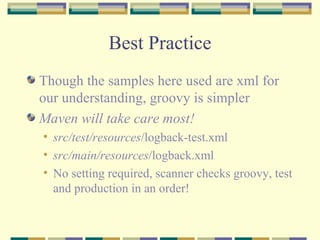 Best Practice Though the samples here used are xml for our understanding, groovy is simpler Maven will take care most! src/test/resources /logback-test.xml src/main/resources /logback.xml No setting required, scanner checks groovy, test and production in an order! 