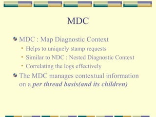 MDC MDC : Map Diagnostic Context Helps to uniquely stamp requests Similar to NDC : Nested Diagnostic Context Correlating the logs effectively The MDC manages contextual information on a  per thread basis(and its children)   