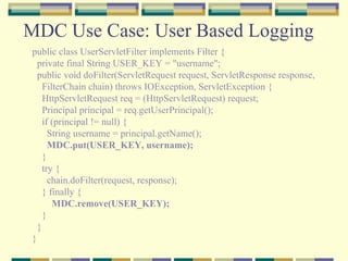 MDC Use Case: User Based Logging public class UserServletFilter implements Filter { private final String USER_KEY = "username"; public void doFilter(ServletRequest request, ServletResponse response, FilterChain chain) throws IOException, ServletException { HttpServletRequest req = (HttpServletRequest) request;  Principal principal = req.getUserPrincipal(); if (principal != null) { String username = principal.getName(); MDC.put(USER_KEY, username); }  try { chain.doFilter(request, response); } finally { MDC.remove(USER_KEY); } } } 