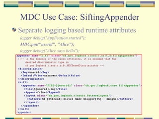 MDC Use Case: SiftingAppender Separate logging based runtime attributes logger.debug("Application started");  MDC.put("userid", "Alice");  logger.debug("Alice says hello");  
