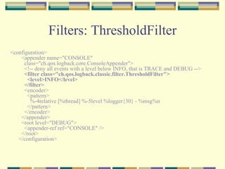 Filters: ThresholdFilter <configuration>   <appender name="CONSOLE"     class="ch.qos.logback.core.ConsoleAppender">     <!-- deny all events with a level below INFO, that is TRACE and DEBUG -->      <filter class="ch.qos.logback.classic.filter.ThresholdFilter">       <level>INFO</level>     </filter>     <encoder>       <pattern>         %-4relative [%thread] %-5level %logger{30} - %msg%n       </pattern>     </encoder>   </appender>   <root level="DEBUG">     <appender-ref ref="CONSOLE" />   </root> </configuration>  