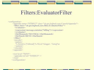 Filters:EvaluatorFilter  <configuration>   <appender name="STDOUT" class="ch.qos.logback.core.ConsoleAppender">      <filter class="ch.qos.logback.core.filter.EvaluatorFilter">             <evaluator>           <expression>message.contains("billing")</expression>       </evaluator>       <OnMismatch>NEUTRAL</OnMismatch>       <OnMatch>DENY</OnMatch>     </filter>     <encoder>       <pattern>         %-4relative [%thread] %-5level %logger - %msg%n       </pattern>     </encoder>   </appender>   <root level="INFO">     <appender-ref ref="STDOUT" />   </root> </configuration>  