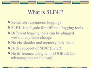 What is SLF4J? Remember commons-logging? SLF4J is a façade for different logging tools Different logging tools can be plugged without any code change No classloader and memory leak issue Better support of MDC (Later!) No difference using with LOGBack but advantageous on the way! 