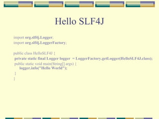 Hello SLF4J import  org.slf4j.Logger ; import  org.slf4j.LoggerFactory ; public class HelloSLF4J { private static final Logger logger  = LoggerFactory.getLogger(HelloSLF4J.class); public static void main(String[] args) { logger.info("Hello World"); } }  