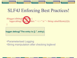 SLF4J Enforcing Best Practices! if(logger.isDebugEnabled()) { logger.debug("Entry number: " + i + " is " + String.valueOf(entry[i])); }   logger.debug("The entry is {}.", entry); Parameterised Logging String manipulation after checking loglevel 