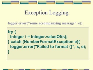 Exception Logging logger.error("some accompanying message", e);  try {    Integer i = Integer.valueOf(s); } catch (NumberFormatException e){    logger.error("Failed to format {}", s, e); }   