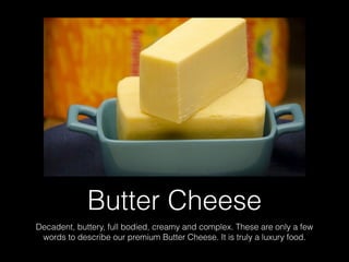 Butter Cheese
Decadent, buttery, full bodied, creamy and complex. These are only a few
words to describe our premium Butter Cheese. It is truly a luxury food.
 