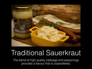 Traditional Sauerkraut
The blend of high quality cabbage and seasonings
provides a ﬂavour that is unparalleled.
 