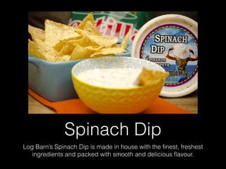 Spinach Dip
Log Barn’s Spinach Dip is made in house with the ﬁnest, freshest
ingredients and packed with smooth and delicious ﬂavour.
 