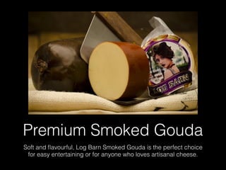 Premium Smoked Gouda
Soft and ﬂavourful, Log Barn Smoked Gouda is the perfect choice
for easy entertaining or for anyone who loves artisanal cheese.
 