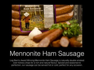 Mennonite Ham Sausage
Log Barn’s Award Winning Mennonite Ham Sausage is naturally double smoked
over hickory chips for a rich and natural ﬂavour. Spiced and seasoned to
perfection, our sausage can be served hot or cold, perfect for any occasion.
 