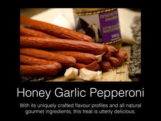 Honey Garlic Pepperoni
With its uniquely crafted ﬂavour proﬁles and all natural
gourmet ingredients, this treat is utterly delicious.
 
