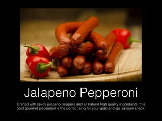 Jalapeno Pepperoni
Crafted with spicy jalapeno peppers and all natural high quality ingredients, this
bold gourmet pepperoni is the perfect zing for your grab-and-go savoury snack.
 