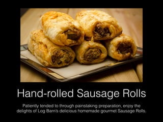 Hand-rolled Sausage Rolls
Patiently tended to through painstaking preparation, enjoy the
delights of Log Barn’s delicious homemade gourmet Sausage Rolls.
 