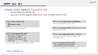 Copyright© 2015 DASAN Network Solutions, Inc.
OPPY CLI - 예시
❖ 장비의 설정확인 명령에서는 ‘enable’유무만 확인
- 상세 설정 확인은 별도 명령어를 이용
- ZebOS 등의 기존 관리 App들과의 연동을 최소화, 기능의 추가/확장을 유연하게 가져감
SWITCH(config)# oppy-monitor shell COMMANDS
oppsh(Shell)을 이용하여 상태 조회나 명령어 실행
1회성 명령어 실행
SWITCH(config)# oppy-monitor run MODULE_FILE _NAME
모듈 파일을 실행시킨다.
SWITCH(config)# oppy-monitor (enable|disable)
OPPY 데몬을 실행시키거나 중단 시킨다
SWITCH# show running-config
… skip …
oppy-monitor enable
… skip …
설정 확인에서 OPPY 실행여부를 확인
SWITCH# show oppy-monitor status
default_mem_checker is excuting
this function is .. blabla..
targeted for high memory : XXX
targeted for low memory : YYY
Report type : syslog
현재 OPPY에서 실행중인 기능들의 상세 내용 확인 SWITCH# show oppy-monitor module
/etc/.config/default_mem_check.oppy
/etc/.config/high_mem_check.oppy
장비 내부의 OPPY용 모듈의 위치와 이름 확인
✓ 관련 CLI 명령어들의 예시
 