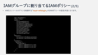 IAM`פ˸굱ƤIAMݥꥷ`(2/5)
{
"Sid": "VisualEditor1",
"Effect": "Allow",
"Action": [
"iam:EnableMFADevice",
"iam:ResyncMFADevice",
"iam:DeleteVirtualMFADevice",
"iam:CreateVirtualMFADevice",
"iam:DeactivateMFADevice",
"iam:ChangePassword",
"iam:CreateLoginProfile",
"iam:DeleteLoginProfile",
"iam:GetLoginProfile",
"iam:UpdateLoginProfile
],
"Resource": [
"arn:aws:iam::*:mfa/${aws:username}",
"arn:aws:iam::*:user/${aws:username}"
],
"Condition": {
"IpAddress": {
"aws:SourceIp": [
"<SɤԪIPɥ쥹1>/32",
"<SɤԪIPɥ쥹2>/32",
"<SɤԪIPɥ쥹3>/32"
]
}
}
},
? AWS󥽩`롸must-mfaloginIAMݥꥷ`Oݤˤʤޤ
 