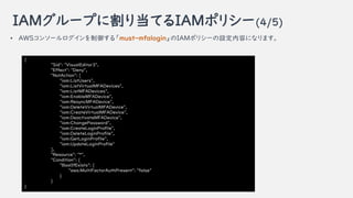 IAM`פ˸굱ƤIAMݥꥷ`(4/5)
{
"Sid": "VisualEditor3",
"Effect": "Deny",
"NotAction": [
"iam:ListUsers",
"iam:ListVirtualMFADevices",
"iam:ListMFADevices",
"iam:EnableMFADevice",
"iam:ResyncMFADevice",
"iam:DeleteVirtualMFADevice",
"iam:CreateVirtualMFADevice",
"iam:DeactivateMFADevice",
"iam:ChangePassword",
"iam:CreateLoginProfile",
"iam:DeleteLoginProfile",
"iam:GetLoginProfile",
"iam:UpdateLoginProfile"
],
"Resource": "*",
"Condition": {
"BoolIfExists": {
"aws:MultiFactorAuthPresent": "false"
}
}
}
? AWS󥽩`롸must-mfaloginIAMݥꥷ`Oݤˤʤޤ
 