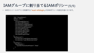 IAM`פ˸굱ƤIAMݥꥷ`(5/5)
{
"Sid": "VisualEditor4",
"Effect": "Deny",
"Action": [
"iam:EnableMFADevice",
"iam:ResyncMFADevice",
"iam:DeleteVirtualMFADevice",
"iam:CreateVirtualMFADevice",
"iam:DeactivateMFADevice",
"iam:ChangePassword",
"iam:CreateLoginProfile",
"iam:DeleteLoginProfile",
"iam:GetLoginProfile",
"iam:UpdateLoginProfile"
],
"NotResource": [
"arn:aws:iam::*:mfa/${aws:username}",
"arn:aws:iam::*:user/${aws:username}"
],
"Condition": {
"BoolIfExists": {
"aws:MultiFactorAuthPresent": "false"
}
}
}
? AWS󥽩`롸must-mfaloginIAMݥꥷ`Oݤˤʤޤ
 