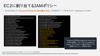 EC2˸굱ƤIAMݥꥷ`
Session ManageräΥIAM󥹥󥹥ץեɤ
https://docs.aws.amazon.com/ja_jp/systems-manager/latest/userguide/getting-started-create-iam-instance-profile.html
"ssm:DescribeAssociation"
"ssm:GetDeployablePatchSnapshotForInstance"
"ssm:GetDocument"
"ssm:DescribeDocument"
"ssm:GetManifest"
"ssm:GetParameters"
"ssm:ListAssociations
"ssm:ListInstanceAssociations"
"ssm:PutInventory"
"ssm:PutComplianceItems"
"ssm:PutConfigurePackageResult"
"ssm:UpdateAssociationStatus"
"ssm:UpdateInstanceAssociationStatus"
"ssm:UpdateInstanceInformation
"ec2messages:AcknowledgeMessage"
"ec2messages:DeleteMessage"
"ec2messages:FailMessage"
"ec2messages:GetEndpoint"
"ec2messages:GetMessages"
"ec2messages:SendReply
"cloudwatch:PutMetricData
"ec2:DescribeInstanceStatus
"ds:CreateComputer"
"ds:DescribeDirectories
"ssmmessages:CreateControlChannel"
"ssmmessages:CreateDataChannel"
"ssmmessages:OpenControlChannel"
"ssmmessages:OpenDataChannel
"logs:CreateLogGroup"
"logs:CreateLogStream"
"logs:DescribeLogGroups"
"logs:DescribeLogStreams"
"logs:PutLogEvents
"s3:GetBucketLocation"
"s3:PutObject"
"s3:GetObject"
"s3:GetEncryptionConfiguration"
"s3:AbortMultipartUpload"
"s3:ListMultipartUploadParts"
"s3:ListBucket"
"s3:ListBucketMultipartUploads"
? EC2˸뤷AmazonEC2RoleforSSM(ֹ趨)IAMݥꥷ`SɤƤActionˤʤޤ
AmazonSSMManagedInstanceCore
(ƊX)ǤϡS3CloudWatch
LogsؤΥ˱ҪIAM
ޤʤɫβ
 