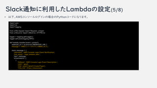 Slack֪ͨäLambdaO(5/8)
? ¡AWS󥽩`ΈϤPython`ɤˤʤޤ
import json
import os
import logging
from urllib.request import Request, urlopen
from urllib.error import URLError, HTTPError
logger = logging.getLogger()
logger.setLevel(logging.INFO)
def lambda_handler(event, context):
webhook_url = os.environ['WEBHOOK_URL']
message = 'AWS󥽩`֪ޤ'
slack_message = {
'username': 'AWS Console Login Event Notification',
'icon_emoji': ':logo_amazon_aws:',
'text': message,
'attachments': [
{
'fallback': 'AWS Console Login Event Description.',
'color': 'good',
'title': event['detail']['eventType'],
title_link: https://',
 