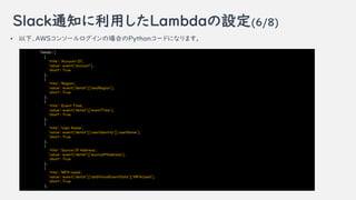 Slack֪ͨäLambdaO(6/8)
? ¡AWS󥽩`ΈϤPython`ɤˤʤޤ
'fields': [
{
'title': 'Account ID',
'value': event['account'],
'short': True
},
{
'title': 'Region',
'value': event['detail']['awsRegion'],
'short': True
},
{
'title': 'Event Time',
'value': event['detail']['eventTime'],
'short': True
},
{
'title': 'User Name',
'value': event['detail']['userIdentity']['userName'],
'short': True
},
{
'title': 'Source IP Address',
'value': event['detail']['sourceIPAddress'],
'short': True
},
{
'title': 'MFA Used',
'value': event['detail']['additionalEventData']['MFAUsed'],
'short': True
},
 