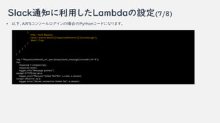 Slack֪ͨäLambdaO(7/8)
? ¡AWS󥽩`ΈϤPython`ɤˤʤޤ
{
'title': 'Auth Results',
'value': event['detail']['responseElements']['ConsoleLogin'],
'short': True
}
]
}
]
}
req = Request(webhook_url, json.dumps(slack_message).encode('utf-8'))
try:
response = urlopen(req)
response.read()
logger.info("Message posted.")
except HTTPError as e:
logger.error("Request failed: %d %s", e.code, e.reason)
except URLError as e:
logger.error("Server connection failed: %s", e.reason)
 