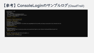 ο ConsoleLoginΥץ(CloudTrail)
{
"eventVersion": "1.05",
"userIdentity": {
"type": "IAMUser",
"principalId": "AIDATCE2DIFWFQUSJBAGB",
"arn": "arn:aws:iam::123456789012:user/h_hibino",
"accountId": 123456789012",
"userName": h_hibino"
},
"eventTime": "2020-06-23T23:55:18Z",
"eventSource": "signin.amazonaws.com",
"eventName": "ConsoleLogin",
"awsRegion": ap-northeast-1",
"sourceIPAddress": xxx.xxx.xxx.xxx",
"userAgent": "Mozilla/5.0 (Windows NT 10.0; Win64; x64) AppleWebKit/537.36 (KHTML, like Gecko) Chrome/83.0.4103.106 Safari/537.36",
"requestParameters": null,
"responseElements": {
"ConsoleLogin": "Success"
},
"additionalEventData": {
"LoginTo": "https://us-east-2.console.aws.amazon.com/console/home?region=us-east-2&state=hashArgs%23&isauthcode=true",
"MobileVersion": "No",
"MFAUsed": "Yes"
},
"eventID": "907fcb50-2dbf-4a55-b562-e9315a86511c",
"eventType": "AwsConsoleSignIn",
"recipientAccountId": "210776572268"
}
 