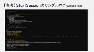 οStartSessionΥץ(CloudTrail)
{
"eventVersion": "1.05",
"userIdentity": {
"type": "AssumedRole",
"principalId": "AROATCE2DIFWL3AYFWGB5:h_hibino",
"arn": "arn:aws:sts::210776572268:assumed-role/Dev_Switch_Role/h_hibino",
"accountId": 123456789012",
"accessKeyId": xxxxxxxxxxxxxxxxxxxxxxxx",
"sessionContext": {
"sessionIssuer": {
"type": "Role",
"principalId": "AROATCE2DIFWL3AYFWGB5",
"arn": "arn:aws:iam::123456789012:role/Test_Switch_Role",
"accountId": "123456789012",
"userName": Dev_Switch_Role"
},
"webIdFederationData": {},
"attributes": {
"mfaAuthenticated": "true",
"creationDate": "2020-05-22T05:15:32Z"
}
}
},
"eventTime": "2020-05-22T05:18:33Z",
"eventSource": "ssm.amazonaws.com",
"eventName": "StartSession",
"awsRegion": ap-nourtheast-1",
"sourceIPAddress": xxx.xxx.xxx.xxx",
"userAgent": "aws-internal/3 aws-sdk-java/1.11.776 Linux/4.9.184-0.1.ac.235.83.329.metal1.x86_64 OpenJDK_64-Bit_Server_VM/25.252-b09 java/1.8.0_252 vendor/Oracle_Corporation",
"requestParameters": {
"target": "i-0d622f76f722de6b1"
},
"responseElements": {
"sessionId": h_hibino-05593fa2edf884c0f",
"tokenValue": "Value hidden due to security reasons.",
"streamUrl": "wss://ssmmessages.us-east-2.amazonaws.com/v1/data-channel/test_hibino-05593fa2edf884c0f?role=publish_subscribe"
},
"requestID": "1ff9865a-3342-4ed2-a524-36cbf932dd81",
"eventID": "805d1591-56ff-473f-bbe0-d8a27fe9fb6b",
"readOnly": false,
"eventType": "AwsApiCall",
"recipientAccountId": 123456789012"
}
 