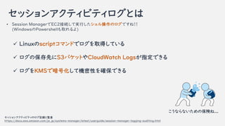å󥢥ƥӥƥȤ
? Session ManagerEC2ӾAƌgФΥǤͣ
(WindowsPowershellȡ)
å󥢥ƥӥƥΥӛhȱO
https://docs.aws.amazon.com/ja_jp/systems-manager/latest/userguide/session-manager-logging-auditing.html
? LinuxscriptޥɤǥȡäƤ
? αȤS3ХåȤCloudWatch LogsָǤ
? KMSǰŻƙCԤ_Ǥ
ʤʤαꓤ...
 