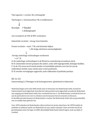 Tijd regenten + vorsten: NL is belangrijk!
Tijd burgers + stoommachines: NL is middenmoot

↓
Wat blijft:

↗ Handel
↘ Scheepvaart

wat veranderd: de VOC & WIC verdwijnen
Industriële revolutie →traag: Geen koloniën
Franse revolutie →snel: ↗ NL ook kritischer kijken
↘ NL krijgt ook betere omstandigheden

↓
Gevolg: onderlinge verhoudingen verdwenen

→A ™ D
A: De onderlinge verhoudingen in de Westerse samenleving veranderen sterk.
B: Er ontstonden nieuwe groepen die andere, soms zelfs tegengestelde, belangen hadden.
C: In de 19e eeuw werd steeds minder in koninklijke paleizen over het lot van de
onderdanen beslist, maar steeds meer in het parlement.
D: Er werden verenigingen opgericht, zoals vakbonden of politieke partijen.

05-11-13
Samenvatting 2,1 Plantages in de buitengewesten. (platteland in Indonesië)

Nederland begon zich rond 1860 steeds meer te bemoeien met Nederlands-Indië, terwijl het
Cultuurstelsel werd afgeschaft. Doordat het Cultuurstelsel werd afgeschaft veranderde Nederland
zijn omgang met Nederlands-Indië. Een voorbeeld hiervan is : De Nederlandse overheid liet het ver
aan de particulieren om voor te schrijven wat de Javaanse boeren moesten verbouwen.
In dezelfde periode kwamen de Nederlanders erachter dat Nederlands-Indië rijk aan grondstoffen
was en maakte daar gebruik van.
Voor 1870 oefenden de Nederlanders alleen invloed uit op het eiland Java. Na 1870 breidde de
politieke en militaire macht van Nederland uit naar andere eilanden. Soms werd dit met bruut
geweld gedaan door het leger en KNIL (Koninklijk Nederlands-Indisch leger), zoals op Atjeh of
Lombok.

 