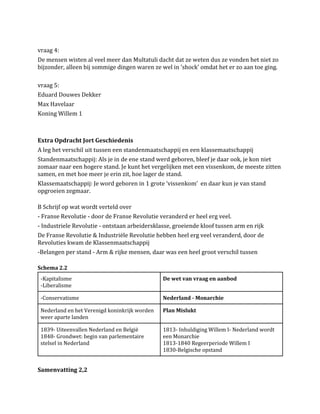 vraag 4:
De mensen wisten al veel meer dan Multatuli dacht dat ze weten dus ze vonden het niet zo
bijzonder, alleen bij sommige dingen waren ze wel in 'shock' omdat het er zo aan toe ging.
vraag 5:
Eduard Douwes Dekker
Max Havelaar
Koning Willem 1

Extra Opdracht Jort Geschiedenis
A leg het verschil uit tussen een standenmaatschappij en een klassemaatschappij
Standenmaatschappij: Als je in de ene stand werd geboren, bleef je daar ook, je kon niet
zomaar naar een hogere stand. Je kunt het vergelijken met een vissenkom, de meeste zitten
samen, en met hoe meer je erin zit, hoe lager de stand.
Klassemaatschappij: Je word geboren in 1 grote ‘vissenkom’ en daar kun je van stand
opgroeien zegmaar.
B Schrijf op wat wordt verteld over
- Franse Revolutie - door de Franse Revolutie veranderd er heel erg veel.
- Industriele Revolutie - ontstaan arbeidersklasse, groeiende kloof tussen arm en rijk
De Franse Revolutie & Industriële Revolutie hebben heel erg veel veranderd, door de
Revoluties kwam de Klassenmaatschappij
-Belangen per stand - Arm & rijke mensen, daar was een heel groot verschil tussen
Schema 2.2
-Kapitalisme
-Liberalisme

De wet van vraag en aanbod

-Conservatisme

Nederland - Monarchie

Nederland en het Verenigd koninkrijk worden
weer aparte landen

Plan Mislukt

1839- Uiteenvallen Nederland en België
1848- Grondwet: begin van parlementaire
stelsel in Nederland

1813- Inhuldiging Willem I- Nederland wordt
een Monarchie
1813-1840 Regeerperiode Willem I
1830-Belgische opstand

Samenvatting 2,2

 