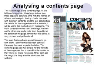 Analysing a contents   page This is an image of the contents page for the billboard magazine. It has been set out into three separate columns. One with the names of albums and songs in the top charts, the next with the main contents, and the last column has the details for the magazines online website. I will be using this method on my magazine. The main contents on one side, the image features on the other side and a note from the editor at the bottom of the page. I think that this layout is very modern and professional.  The main features have a small image to go with them, I believe this has been done as these are the most important articles. The contents page also has details for the website of the magazine, this is useful for the reader as they know for future reference if they cant get the magazine they are able to access the website.  