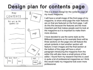Design plan for contents page This is a drawn design for the contents page of my music magazine. I will have a small image of the front page of my magazine, to show what page the main features are on that are featured on the front page. I will do this this because the features are the most important part that makes people want to look at the magazine so it is important to make them more obvious. I have decided to use the same style as the Billboard magazine so for example there will be three sections on the page one will feature the actual contents in text another section will feature 3 main images and the final section at the bottom of the page will have a short paragraph introducing the magazine from the editor this will also have a small picture of the editor. I found from my research that this is used in quite a lot of professional magazines so I think this would make my magazine look even more professional.  