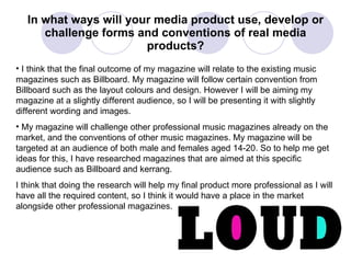 In what ways will your media product use, develop or challenge forms and conventions of real media products? I think that the final outcome of my magazine will relate to the existing music magazines such as Billboard. My magazine will follow certain convention from Billboard such as the layout colours and design. However I will be aiming my magazine at a slightly different audience, so I will be presenting it with slightly different wording and images. My magazine will challenge other professional music magazines already on the market, and the conventions of other music magazines. My magazine will be targeted at an audience of both male and females aged 14-20. So to help me get ideas for this, I have researched magazines that are aimed at this specific audience such as Billboard and kerrang. I think that doing the research will help my final product more professional as I will have all the required content, so I think it would have a place in the market alongside other professional magazines. 