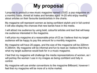 My proposal I propose to product a new music magazine named LOUD, a pop magazine on a monthly basis. Aimed at males and females aged 14-20 who enjoy reading about articles on their favourite bands/artists in the charts. My magazine will represent women as being confident stylish and in full control it will also display the chances that new bands have in the media. I will attract me audience by using bold, colourful articles and text that will keep me audience interested in the magazine. I will price my magazine at a reasonable price of £3 as I believe that my target audience will be happy to pay this amount for a monthly magazine. My magazine will have 20 pages, and the size of the magazine will be 220mm X 285mm. My magazine will be informal and fun to read as I believe that this is what my target audience would look for in a music magazine. I feel that my magazine will challenge the media representations of women, as I will portray the women I use in my images as being confident and fully in control. My magazine will use similar conventions to the magazine Billboard, however I feel that my magazine will be more of a niche market. 