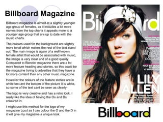 Billboard Magazine Billboard magazine is aimed at a slightly younger age group of females, as it includes a lot more names from the top charts it appeals more to a younger age group that are up to date with the music charts. The colours used for the background are slightly more tonal which makes the rest of the text stand out. The main image is again of a well known female artist that would be associated with music, the image is very clear and of a good quality. Compared to Blender magazine there are a lot more feature heading and stories, so this could be the magazine trying to advertise that they have a lot more content than any other music magazine. However the colours of the feature stories are in white text ant the bottom of the picture it is white, so some of the text cant be seen as clearly. The logo is very creative and has a retro look. I really like the idea of having the Os and Ds coloured in. I might use this method for the logo of my magazine Loud as I can colour the O and the D in it will give my magazine a unique look. 