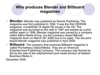 Who produces Blender and Billboard magazines Blender-  Blender was published by Dennis Publishing. The magazine was first published in 1994. It was the first CD/ROM magazine, it published 15 digital CD issues in the UK. The magazine was launched on the web in 1997 and started as a print edition again in 1999. Blender magazine was owned by a company called Alpha Media Group, but the company closed Blender magazine down on March 26 th  2009 due to no sales. The last print based blender magazine was published in April 2009. Billboard-   The company that produces Billboard magazine is called Prometheus Global Media. They are an American Entertainment Publishing Company. The company was formed by the by the sale of the entertainment and media division of Nielsen Business Media in December 2009  