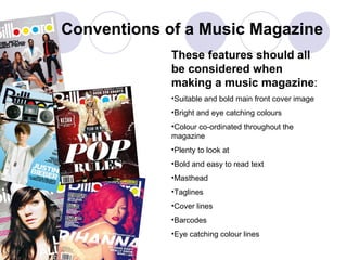 Conventions of a Music Magazine These features should all be considered when making a music magazine : Suitable and bold main front cover image Bright and eye catching colours Colour co-ordinated throughout the magazine Plenty to look at Bold and easy to read text Masthead Taglines Cover lines  Barcodes Eye catching colour lines 