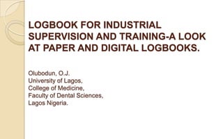 LOGBOOK FOR INDUSTRIAL
SUPERVISION AND TRAINING-A LOOK
AT PAPER AND DIGITAL LOGBOOKS.

Olubodun, O.J.
University of Lagos,
College of Medicine,
Faculty of Dental Sciences,
Lagos Nigeria.
 