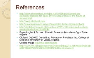 References
 http://www.shutterstock.com/pic-42770536/stock-photo-an-
  electronic-logbook-for-truck-drivers-keeps-track-of-the-hours-of-
  service.html
 http://www.elogbook.net/
 http://elearningeuropa.info/en/blogs/blog-twitter-digital-logbook
 http://dentaltechnigeria.blogspot.com/2011/10/improvised-method-
  for-acrylic-denture.html#links
 Paper Logbook School of Health Sciences Ijebu-Ilese Ogun State
  Nigeria
 Olufemi, O (2012) Dental Lab Procedure. Prosthetic lab. College of
  Medicine, University of Lagos. Nigeria.
 Google image Industrial training Site
 http://www.km.kongsberg.com/ks/web/nokbg0240.nsf/AllWeb/68C3B
  566F8C26076C125723B00534423?OpenDocument
 