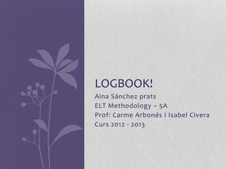 LOGBOOK!
Aina Sánchez prats
ELT Methodology – 5A
Prof: Carme Arbonés I Isabel Civera
Curs 2012 - 2013
 